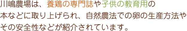 川嶋農場は、養鶏の専門誌や子供の教育用の本などに取り上げられ、自然農法での卵の生産方法やその安全性などが紹介されています。